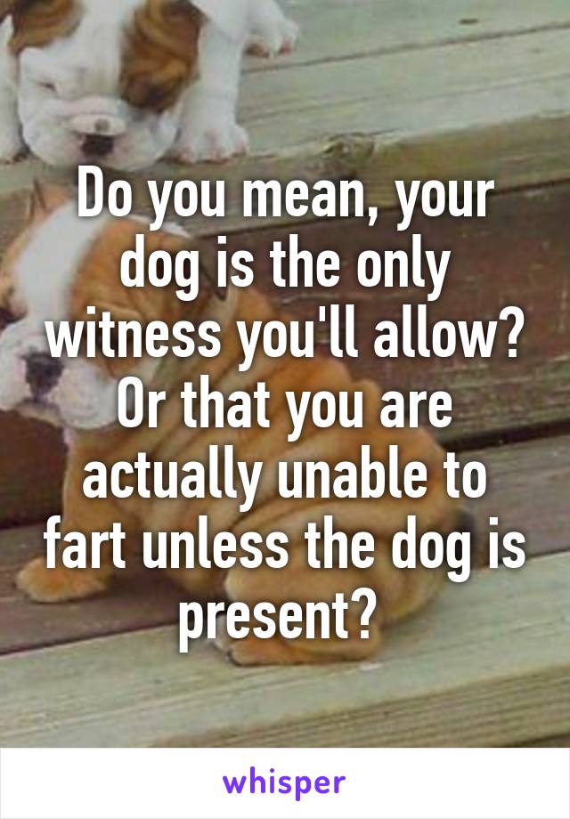 Do you mean, your dog is the only witness you'll allow? Or that you are actually unable to fart unless the dog is present? 