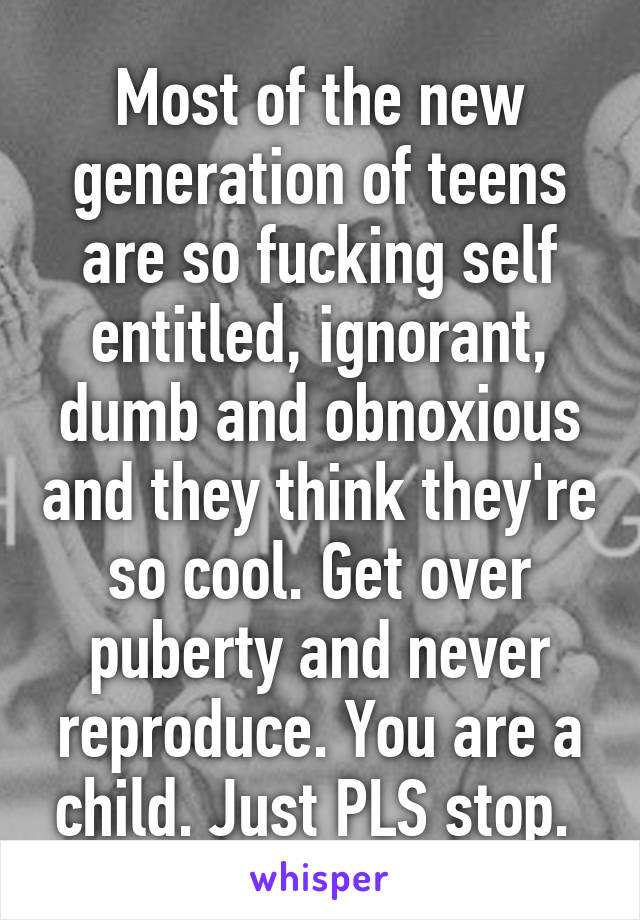 Most of the new generation of teens are so fucking self entitled, ignorant, dumb and obnoxious and they think they're so cool. Get over puberty and never reproduce. You are a child. Just PLS stop. 