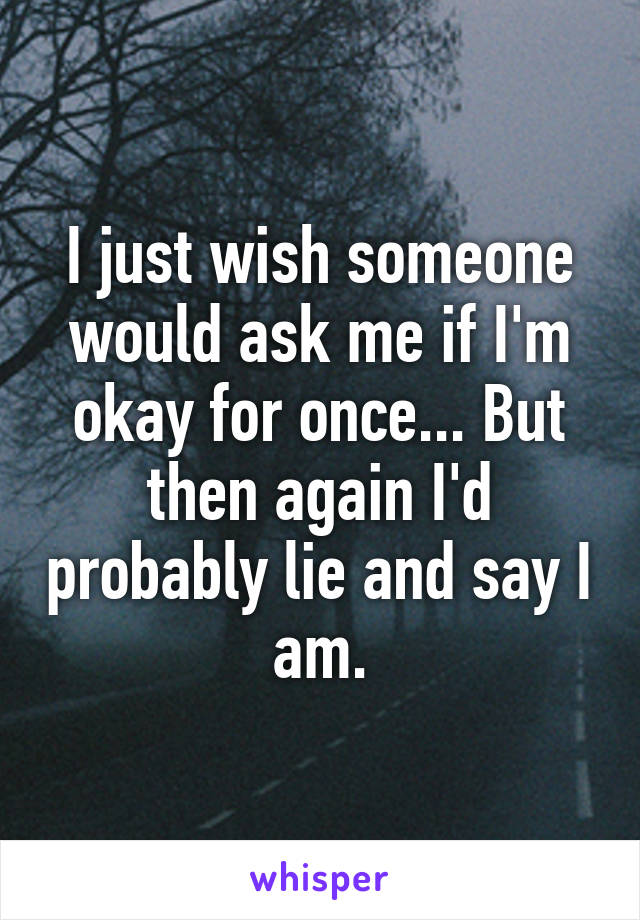 I just wish someone would ask me if I'm okay for once... But then again I'd probably lie and say I am.