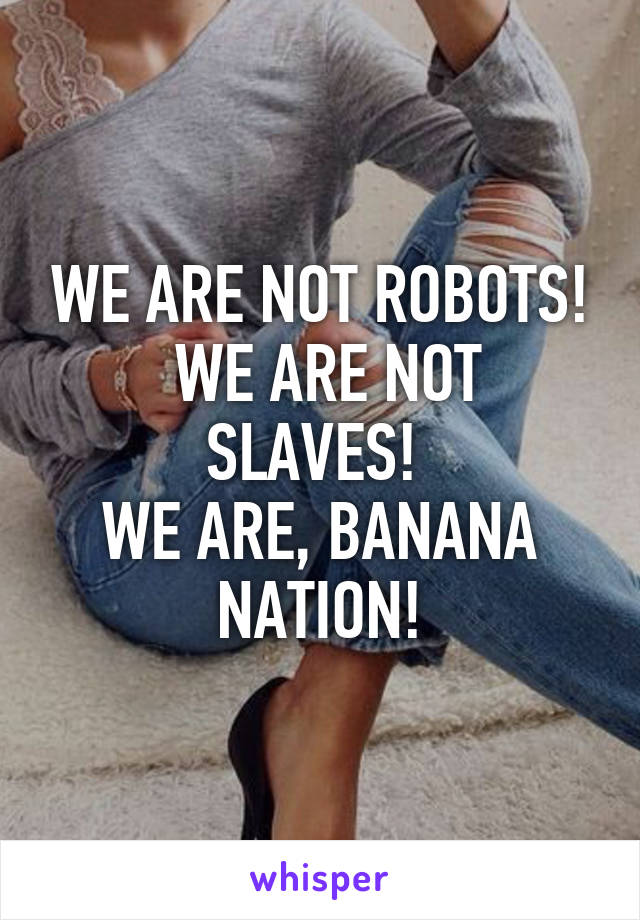 WE ARE NOT ROBOTS!
 WE ARE NOT SLAVES! 
WE ARE, BANANA NATION!