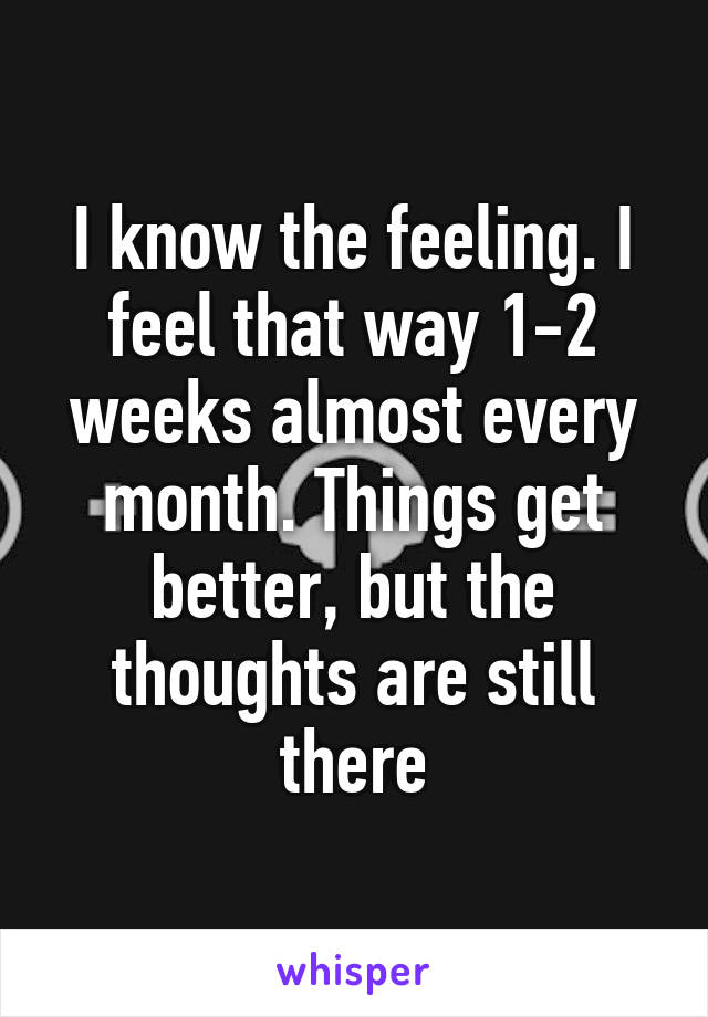 I know the feeling. I feel that way 1-2 weeks almost every month. Things get better, but the thoughts are still there