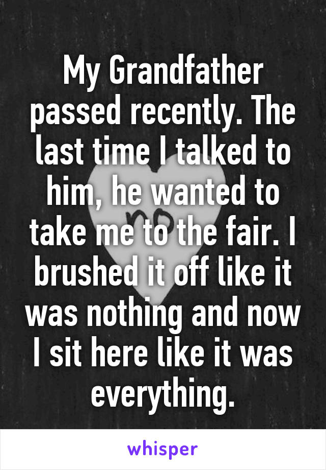 My Grandfather passed recently. The last time I talked to him, he wanted to take me to the fair. I brushed it off like it was nothing and now I sit here like it was everything.