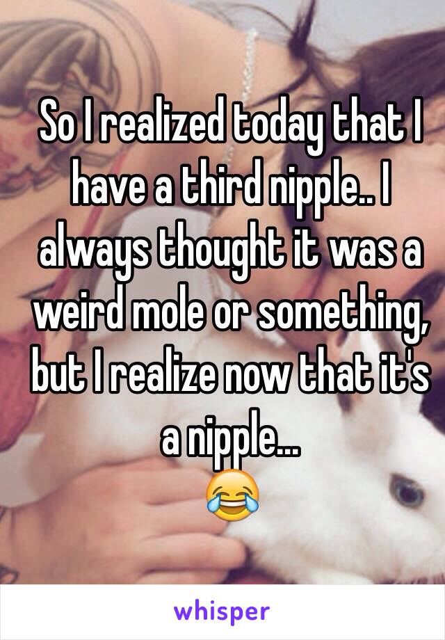 So I realized today that I have a third nipple.. I always thought it was a weird mole or something, but I realize now that it's a nipple...
😂