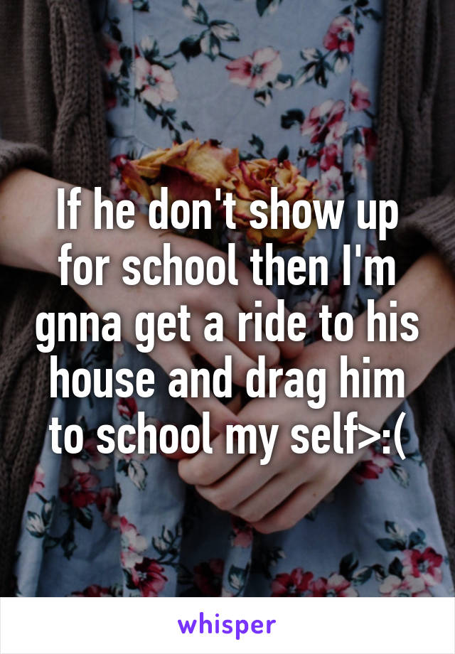 If he don't show up for school then I'm gnna get a ride to his house and drag him to school my self>:(