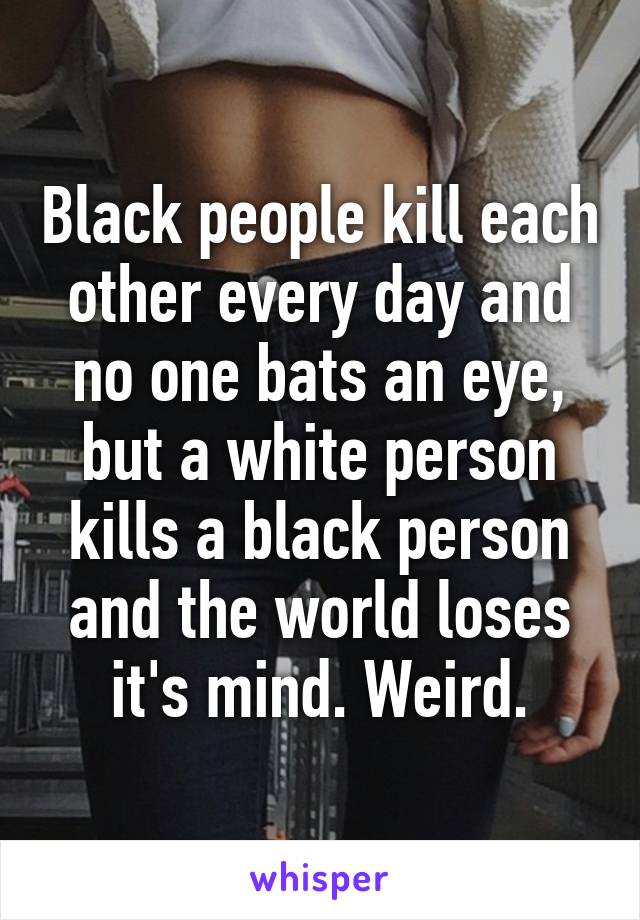 Black people kill each other every day and no one bats an eye, but a white person kills a black person and the world loses it's mind. Weird.