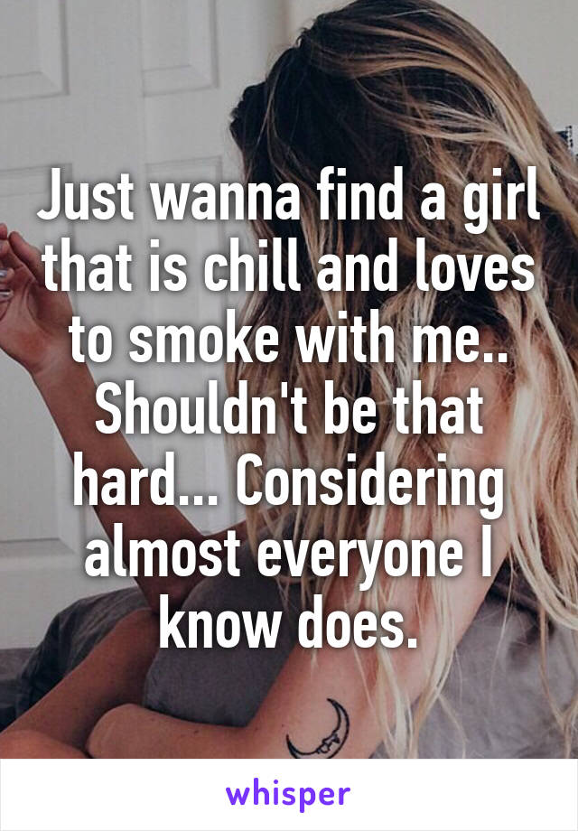 Just wanna find a girl that is chill and loves to smoke with me.. Shouldn't be that hard... Considering almost everyone I know does.