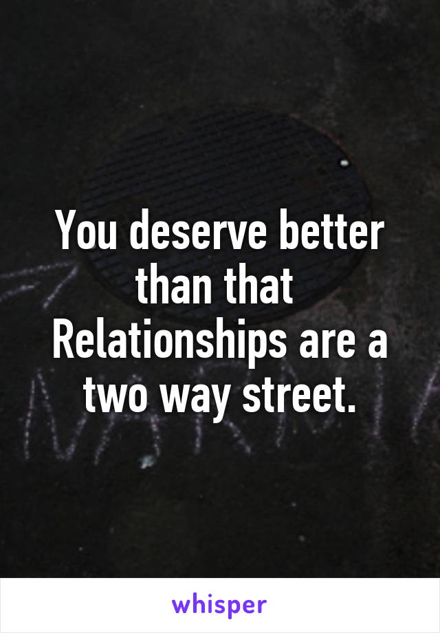 You deserve better than that 
Relationships are a two way street.