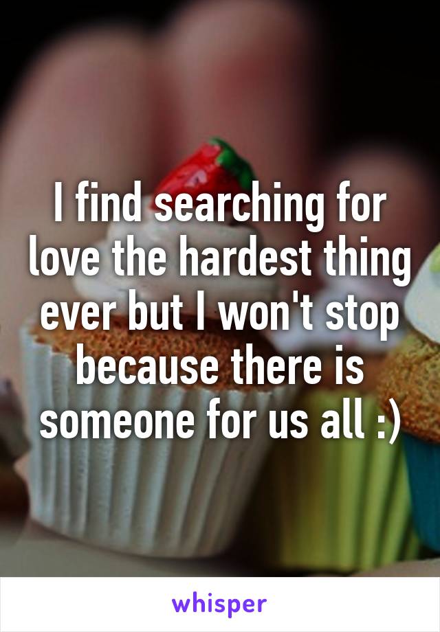 I find searching for love the hardest thing ever but I won't stop because there is someone for us all :)