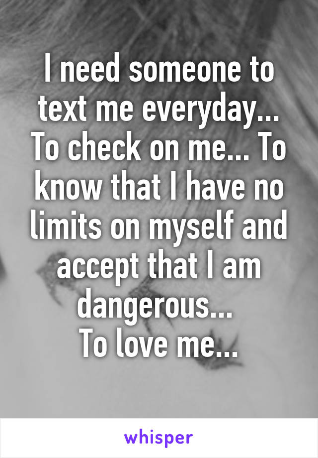 I need someone to text me everyday... To check on me... To know that I have no limits on myself and accept that I am dangerous... 
To love me...
