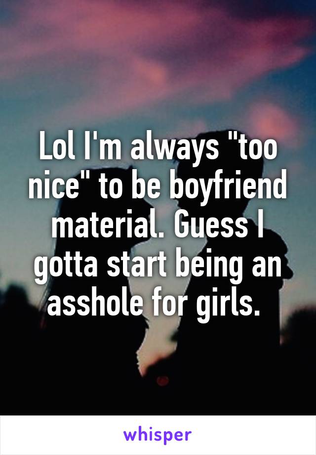 Lol I'm always "too nice" to be boyfriend material. Guess I gotta start being an asshole for girls. 