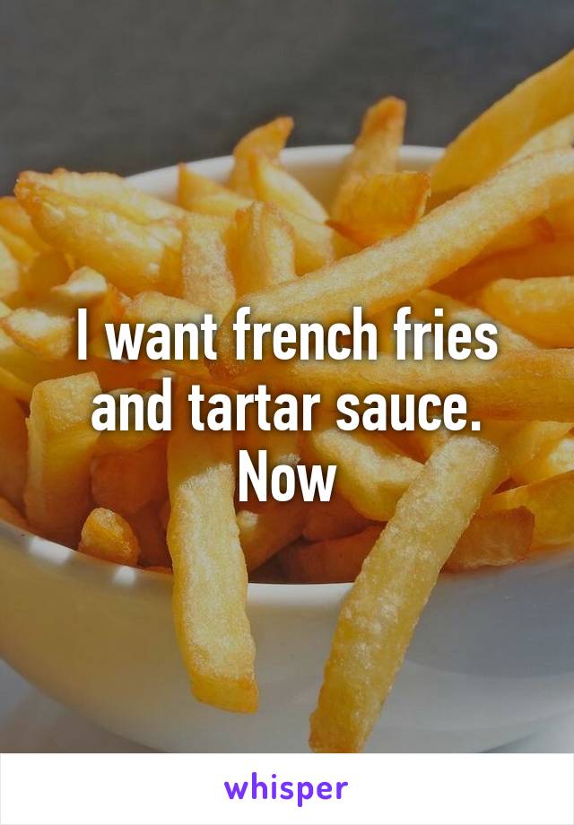 I want french fries and tartar sauce. Now