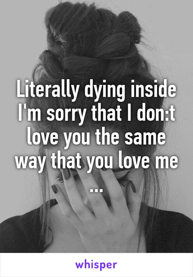 Literally dying inside I'm sorry that I don:t love you the same way that you love me ...