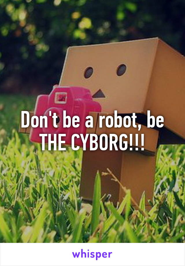 Don't be a robot, be THE CYBORG!!!