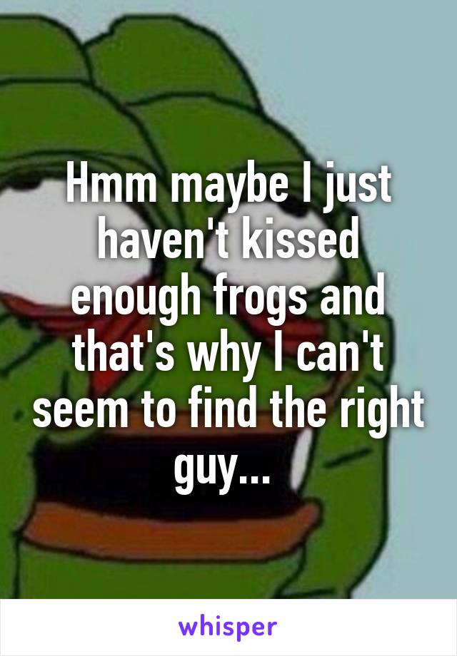 Hmm maybe I just haven't kissed enough frogs and that's why I can't seem to find the right guy... 