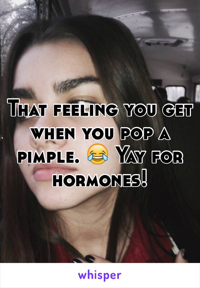 That feeling you get when you pop a pimple. 😂 Yay for hormones! 