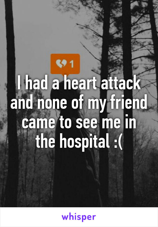 I had a heart attack and none of my friend came to see me in the hospital :(