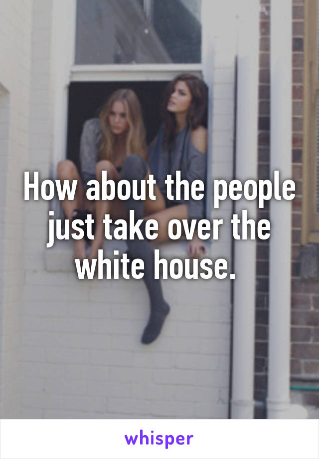 How about the people just take over the white house. 