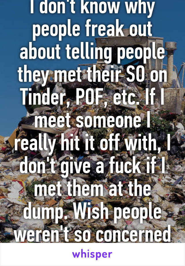 I don't know why people freak out about telling people they met their SO on Tinder, POF, etc. If I meet someone I really hit it off with, I don't give a fuck if I met them at the dump. Wish people weren't so concerned others' opinions.