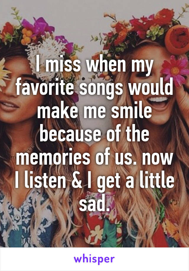 I miss when my favorite songs would make me smile because of the memories of us. now I listen & I get a little sad.