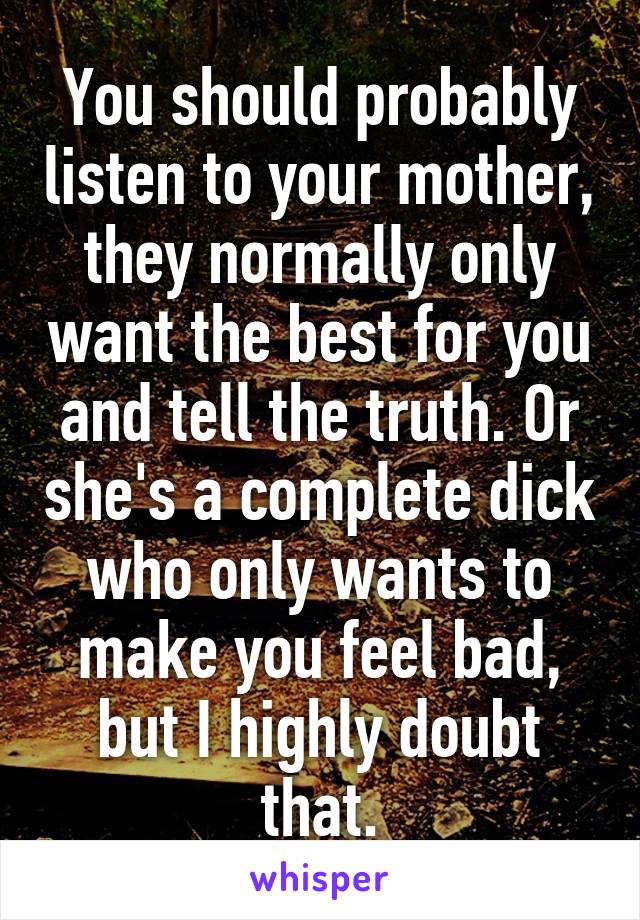 You should probably listen to your mother, they normally only want the best for you and tell the truth. Or she's a complete dick who only wants to make you feel bad, but I highly doubt that.