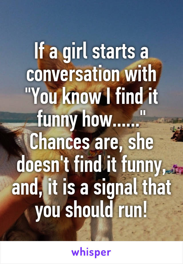 If a girl starts a conversation with
"You know I find it funny how......"
Chances are, she doesn't find it funny, and, it is a signal that you should run!