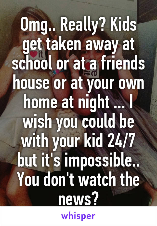 Omg.. Really? Kids get taken away at school or at a friends house or at your own home at night ... I wish you could be with your kid 24/7 but it's impossible.. You don't watch the news?