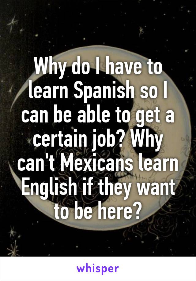 Why do I have to learn Spanish so I can be able to get a certain job? Why can't Mexicans learn English if they want to be here?