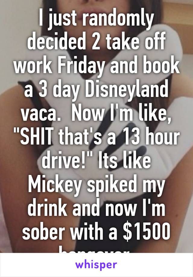 I just randomly decided 2 take off work Friday and book a 3 day Disneyland vaca.  Now I'm like, "SHIT that's a 13 hour drive!" Its like Mickey spiked my drink and now I'm sober with a $1500 hangover.