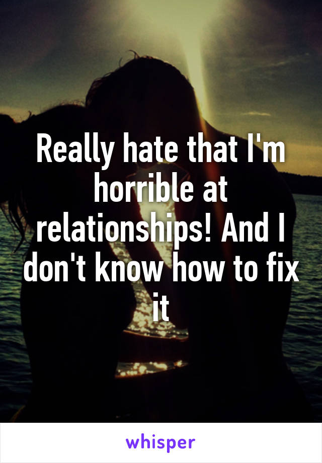 Really hate that I'm horrible at relationships! And I don't know how to fix it