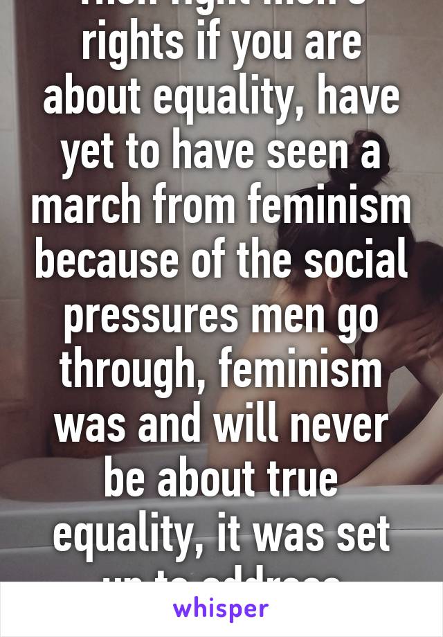 Then fight men's rights if you are about equality, have yet to have seen a march from feminism because of the social pressures men go through, feminism was and will never be about true equality, it was set up to address women's suffrage.