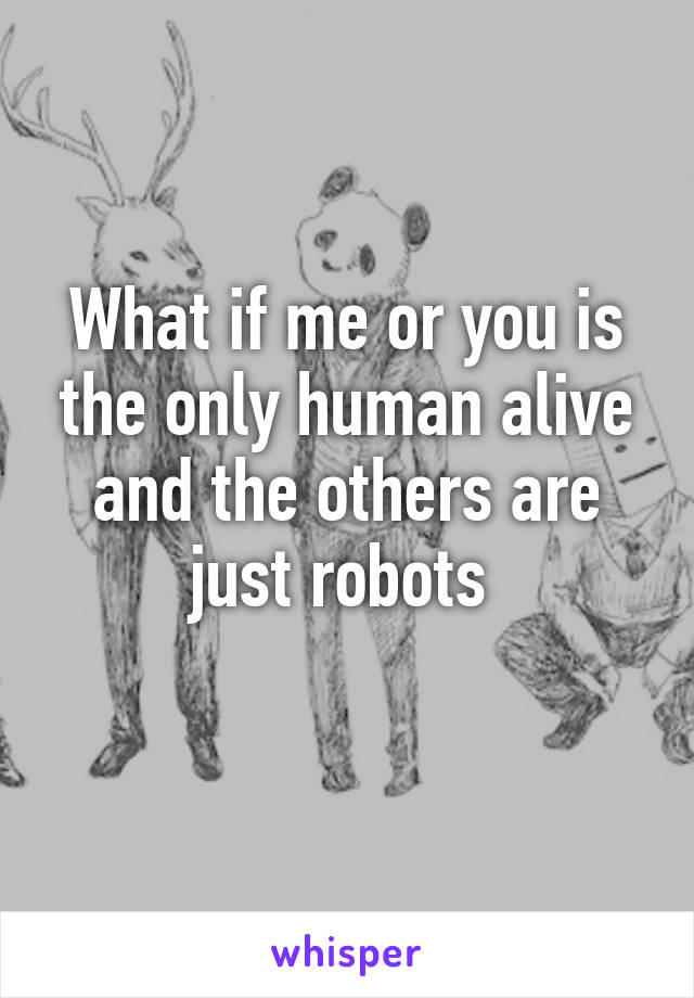 What if me or you is the only human alive and the others are just robots 
