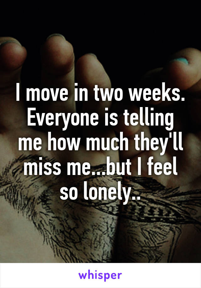 I move in two weeks. Everyone is telling me how much they'll miss me...but I feel so lonely..