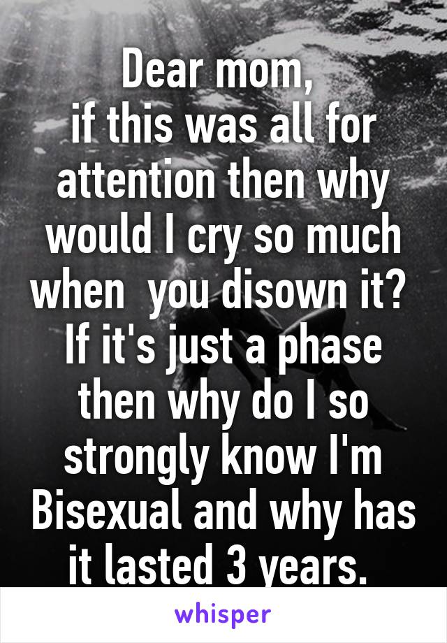 Dear mom, 
if this was all for attention then why would I cry so much when  you disown it? 
If it's just a phase then why do I so strongly know I'm Bisexual and why has it lasted 3 years. 