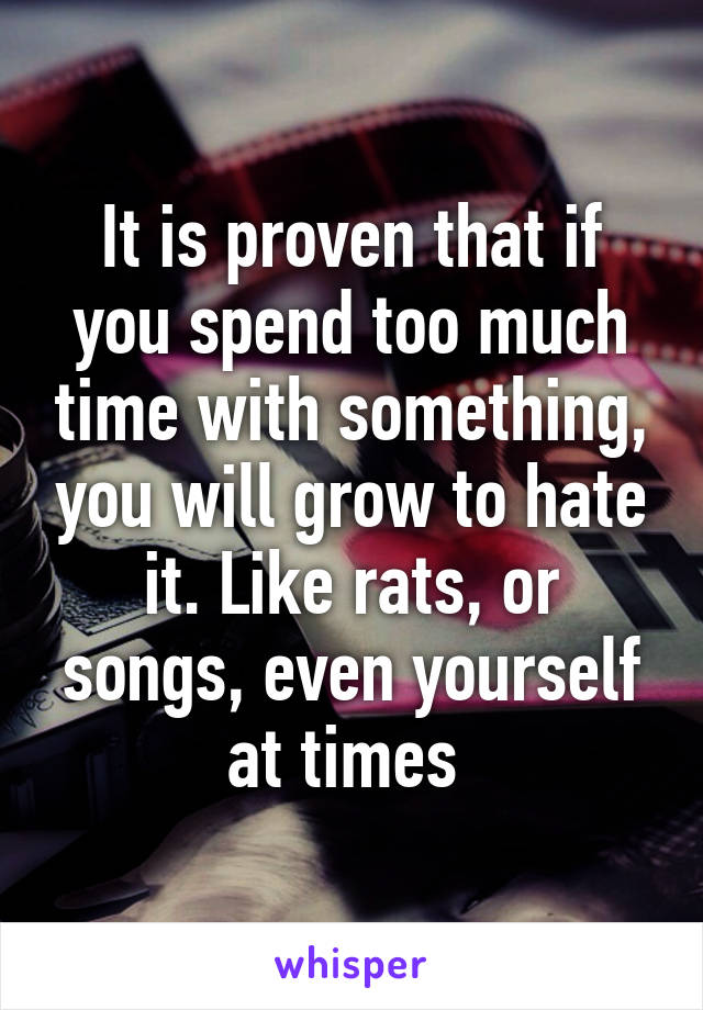 It is proven that if you spend too much time with something, you will grow to hate it. Like rats, or songs, even yourself at times 