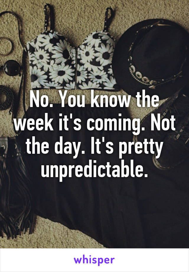 No. You know the week it's coming. Not the day. It's pretty unpredictable.