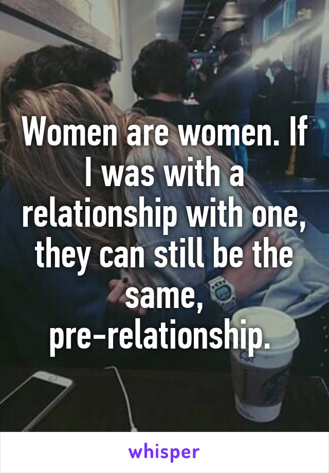 Women are women. If I was with a relationship with one, they can still be the same, pre-relationship. 