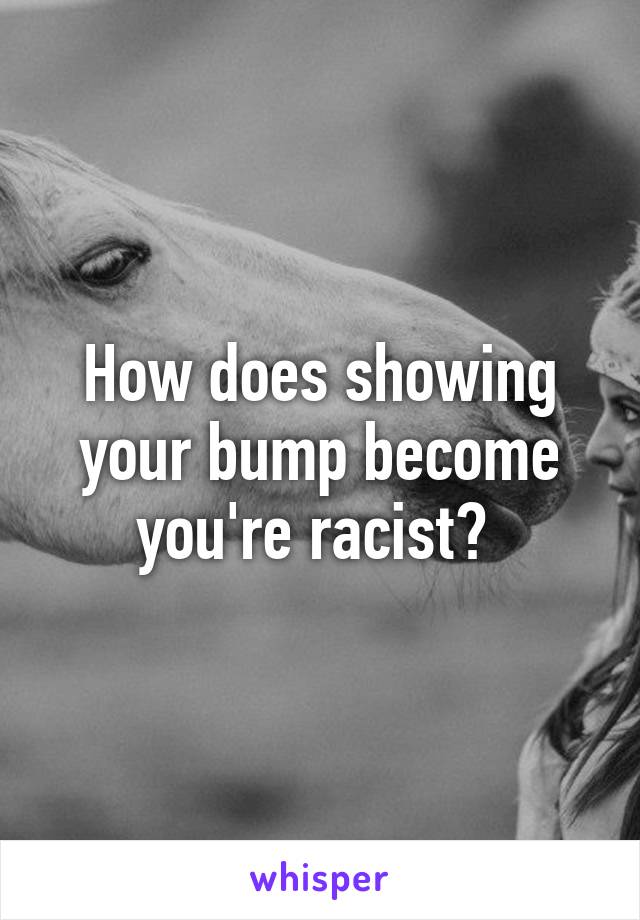 How does showing your bump become you're racist? 