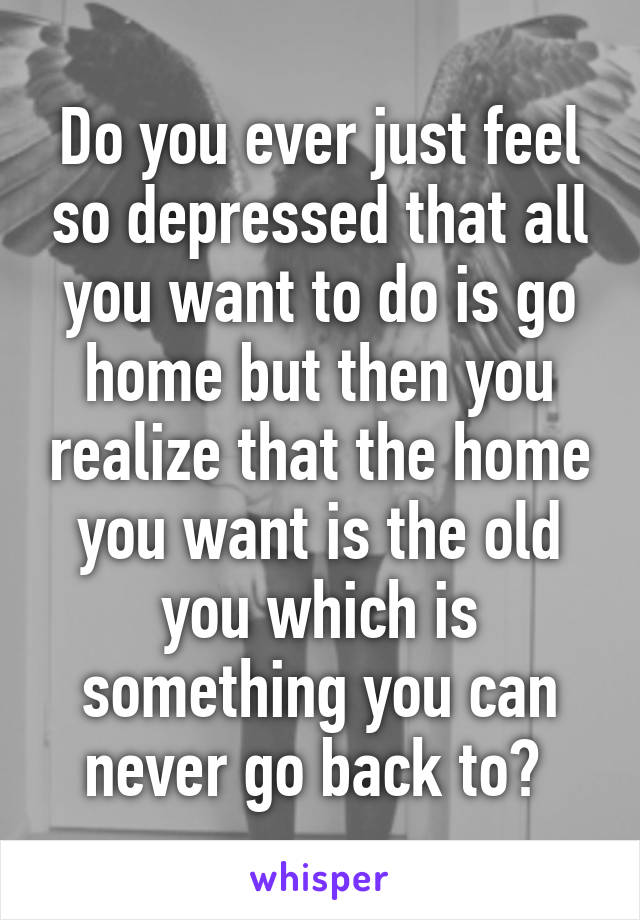 Do you ever just feel so depressed that all you want to do is go home but then you realize that the home you want is the old you which is something you can never go back to? 