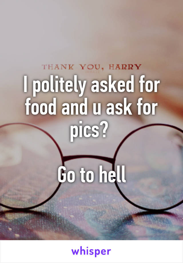 I politely asked for food and u ask for pics? 

Go to hell