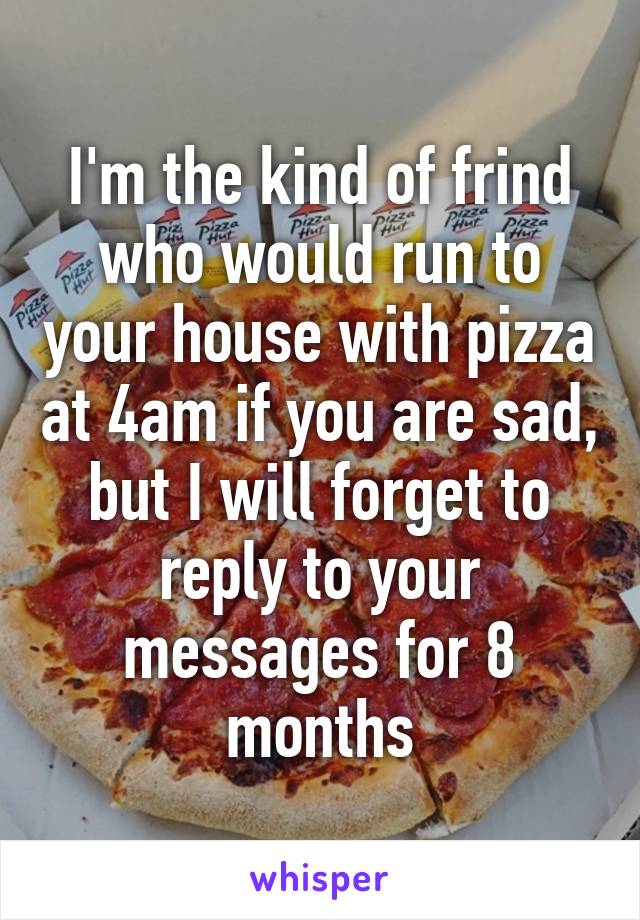 I'm the kind of frind who would run to your house with pizza at 4am if you are sad, but I will forget to reply to your messages for 8 months