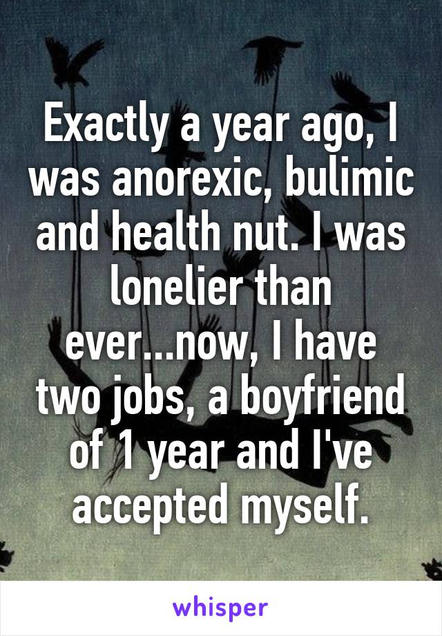 Exactly a year ago, I was anorexic, bulimic and health nut. I was lonelier than ever...now, I have two jobs, a boyfriend of 1 year and I've accepted myself.