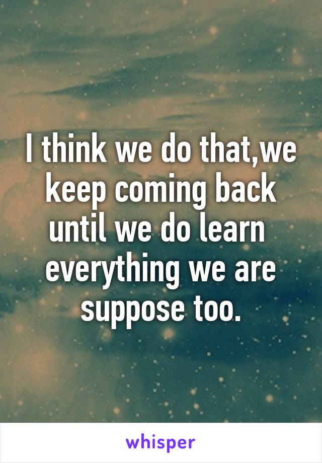 I think we do that,we keep coming back until we do learn  everything we are suppose too.