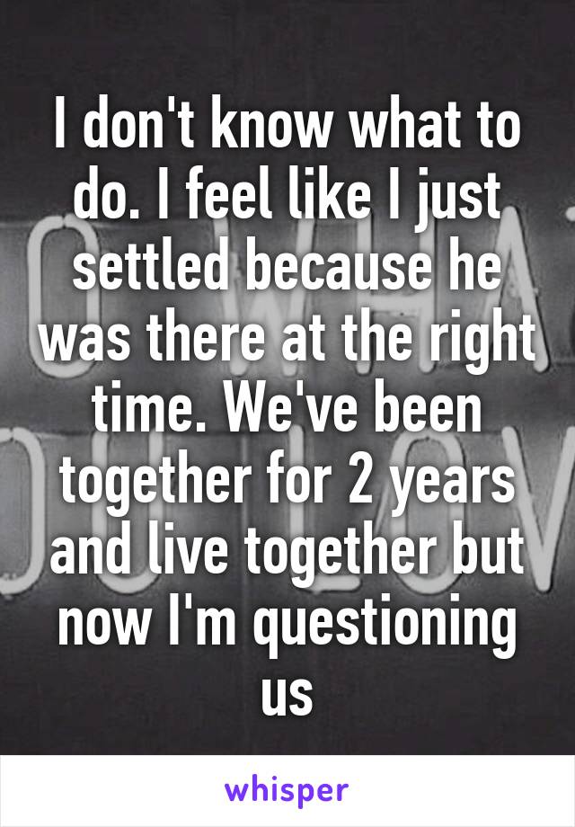 I don't know what to do. I feel like I just settled because he was there at the right time. We've been together for 2 years and live together but now I'm questioning us