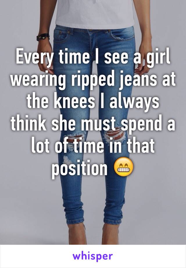 Every time I see a girl wearing ripped jeans at the knees I always think she must spend a lot of time in that position 😁