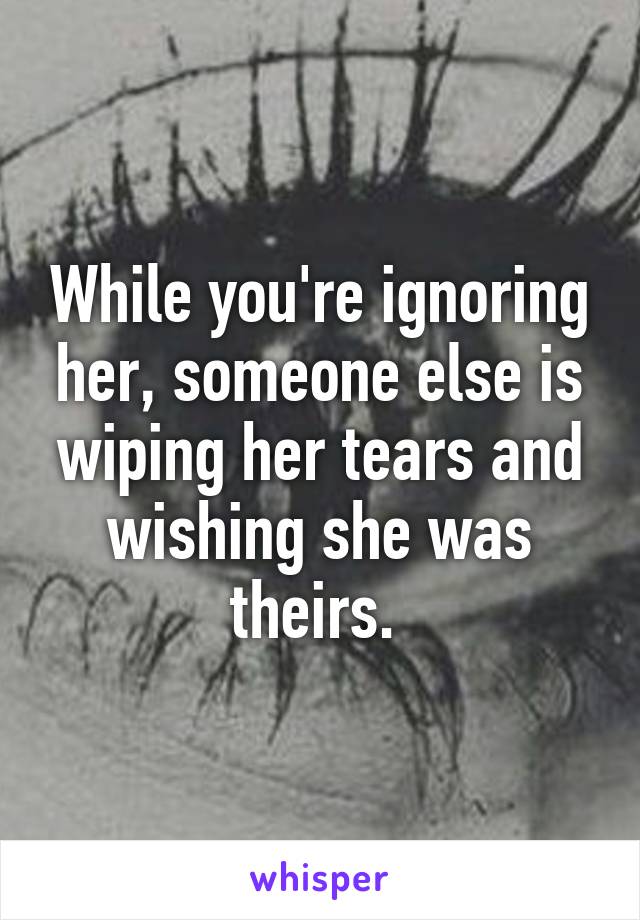 While you're ignoring her, someone else is wiping her tears and wishing she was theirs. 