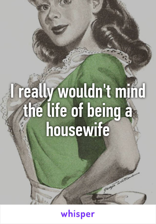 I really wouldn't mind the life of being a housewife