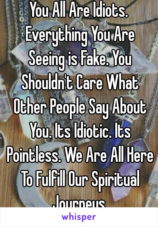 You All Are Idiots. Everything You Are Seeing is Fake. You Shouldn't Care What Other People Say About You. Its Idiotic. Its Pointless. We Are All Here To Fulfill Our Spiritual Journeys.