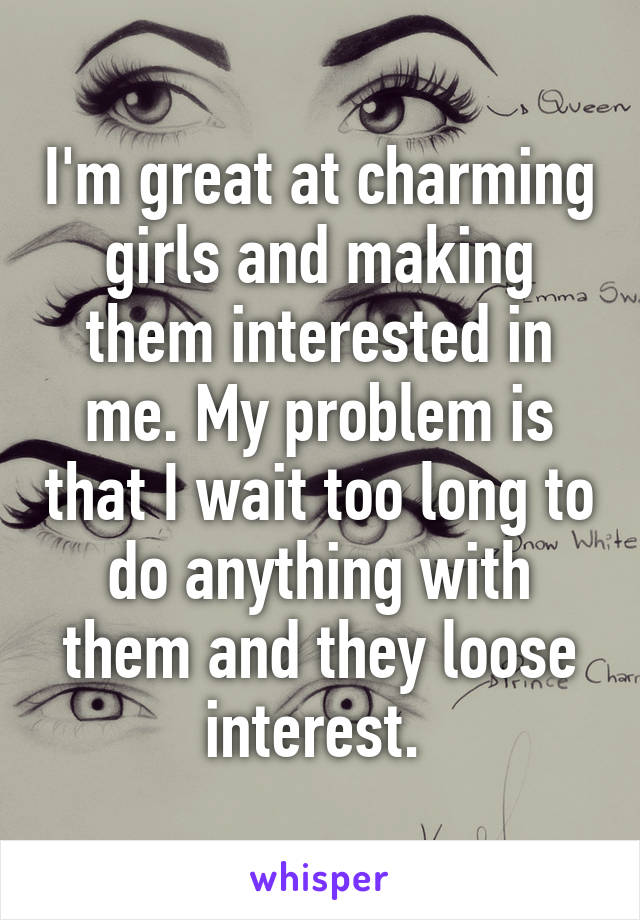 I'm great at charming girls and making them interested in me. My problem is that I wait too long to do anything with them and they loose interest. 