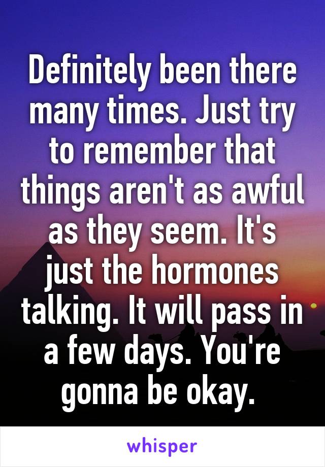 Definitely been there many times. Just try to remember that things aren't as awful as they seem. It's just the hormones talking. It will pass in a few days. You're gonna be okay. 