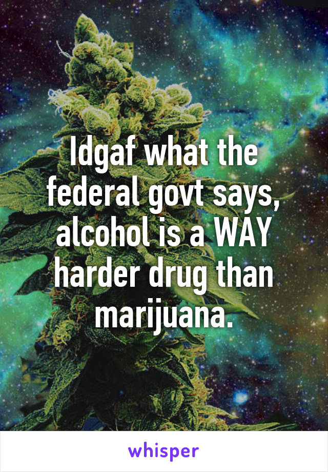 Idgaf what the federal govt says, alcohol is a WAY harder drug than marijuana.